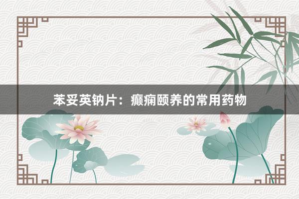 苯妥英钠片：癫痫颐养的常用药物